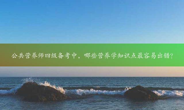 公共营养师四级备考中，哪些营养学知识点最容易出错？