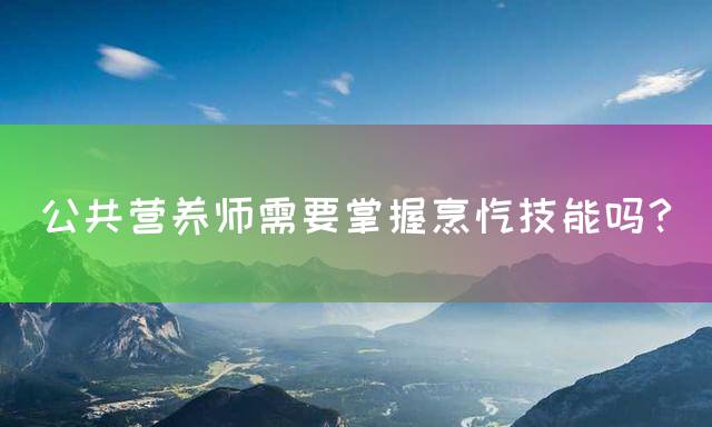 公共营养师需要掌握烹饪技能吗？