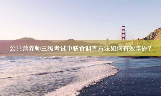公共营养师三级考试中膳食调查方法如何有效掌握？