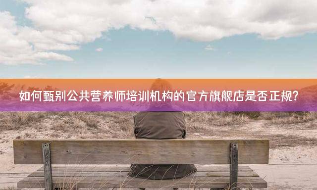 如何甄别公共营养师培训机构的官方旗舰店是否正规？