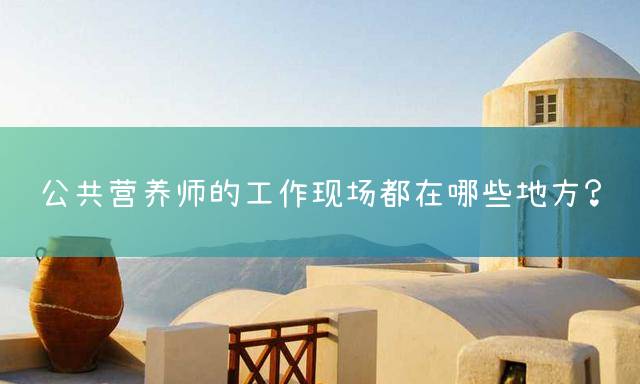 公共营养师的工作现场都在哪些地方？