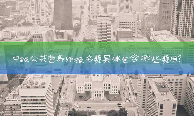 中级公共营养师报名费具体包含哪些费用？