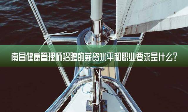 南昌健康管理师招聘的薪资水平和职业要求是什么？