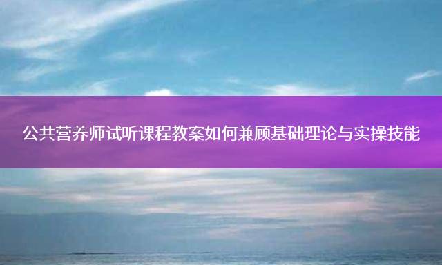 公共营养师试听课程教案如何兼顾基础理论与实操技能