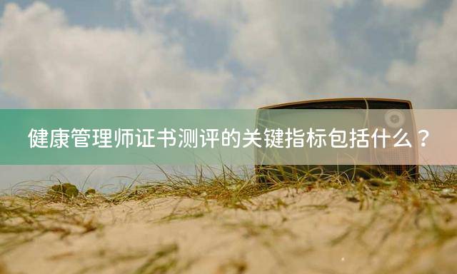 健康管理师证书测评的关键指标包括什么？
