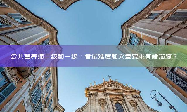 公共营养师二级和一级：考试难度和文章要求有啥猫腻？