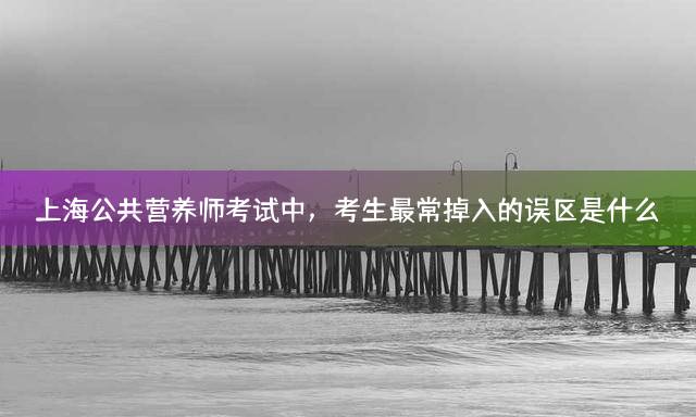 上海公共营养师考试中，考生最常掉入的误区是什么？