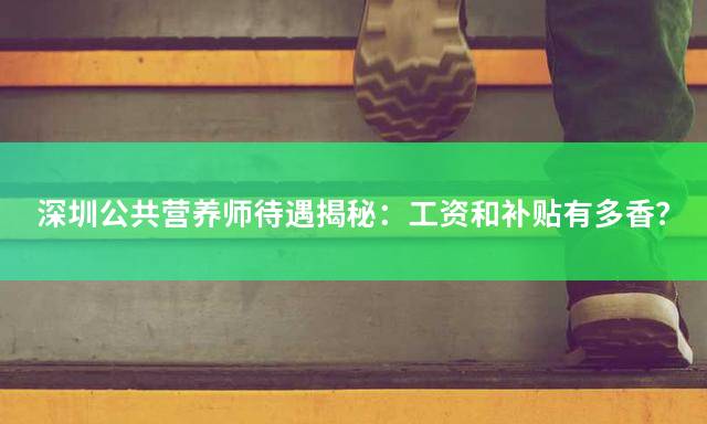 深圳公共营养师待遇揭秘：工资和补贴有多香？
