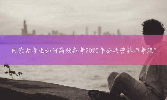内蒙古考生如何高效备考2025年公共营养师考试？