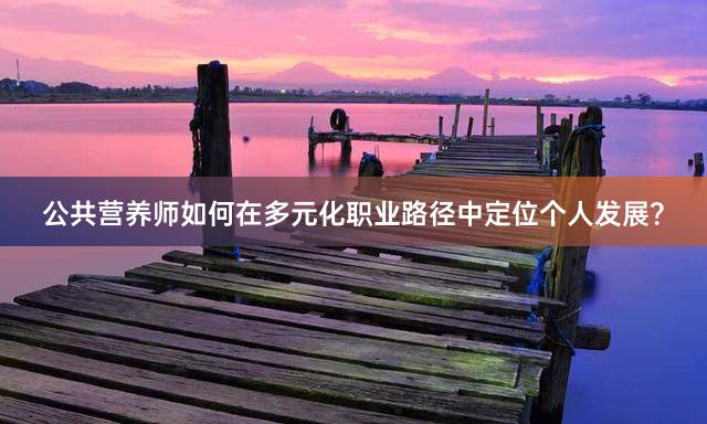 公共营养师如何在多元化职业路径中定位个人发展？