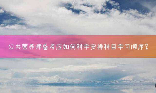 公共营养师备考应如何科学安排科目学习顺序？