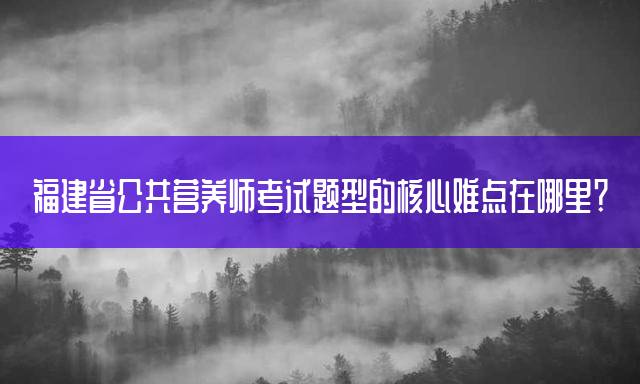 福建省公共营养师考试题型的核心难点在哪里？