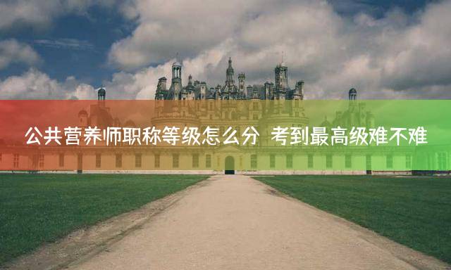 公共营养师职称等级怎么分？考到最高级难不难？