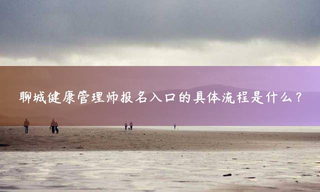 聊城健康管理师报名入口的具体流程是什么？