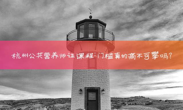 杭州公共营养师证课程：门槛真的高不可攀吗？
