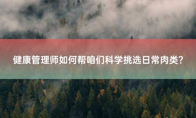健康管理师如何帮咱们科学挑选日常肉类？