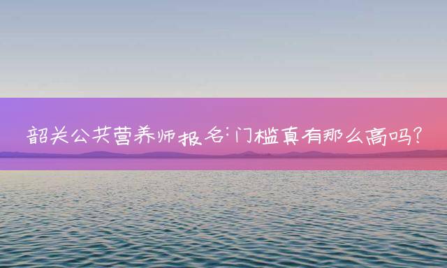 韶关公共营养师报名：门槛真有那么高吗？