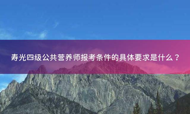 寿光四级公共营养师报考条件的具体要求是什么？