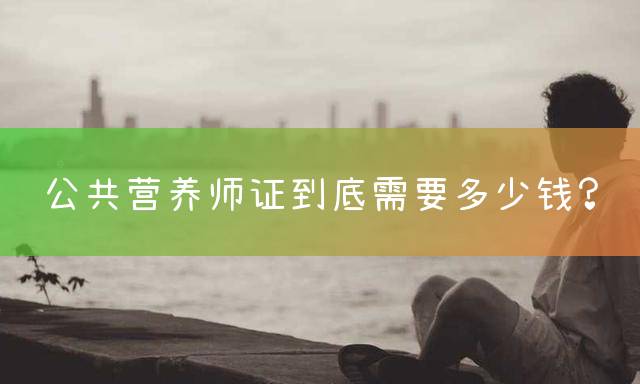 公共营养师证到底需要多少钱？