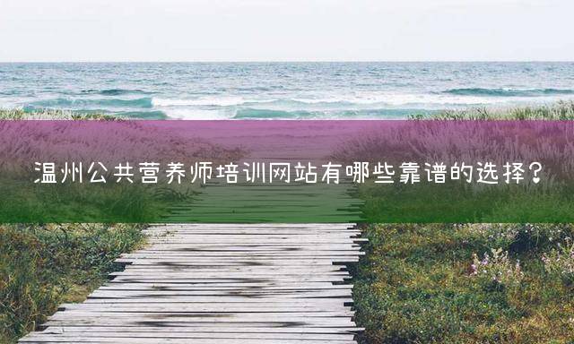 温州公共营养师培训网站有哪些靠谱的选择？