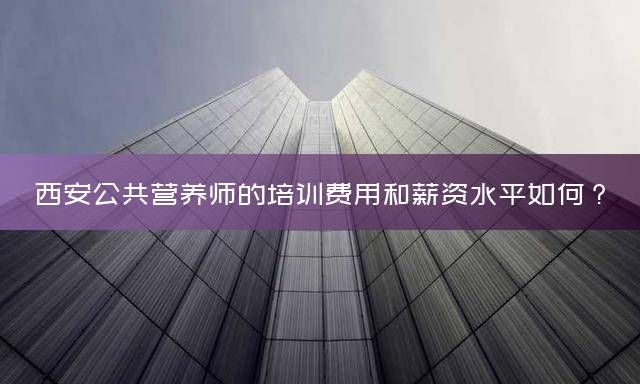 西安公共营养师的培训费用和薪资水平如何？