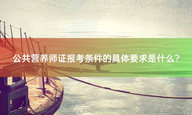公共营养师证报考条件的具体要求是什么？