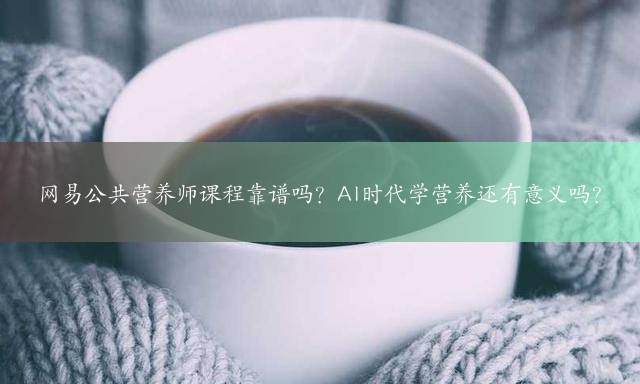 网易公共营养师课程靠谱吗？AI时代学营养还有意义吗？