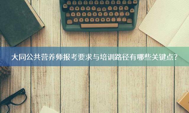 大同公共营养师报考要求与培训路径有哪些关键点？