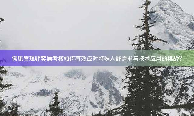 健康管理师实操考核如何有效应对特殊人群需求与技术应用的挑战？
