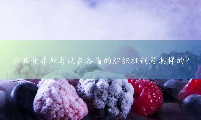 公共营养师考试在各省的组织机制是怎样的？