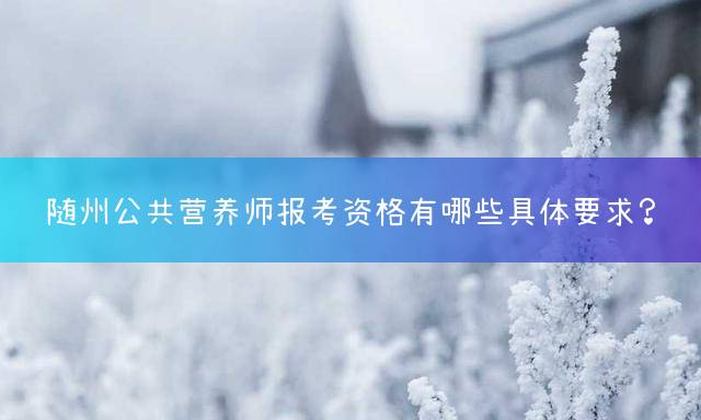 随州公共营养师报考资格有哪些具体要求？