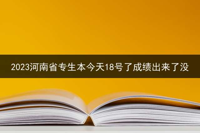 2023河南省专生本今天18号了成绩出来了没？ 专升本报名入口官网？