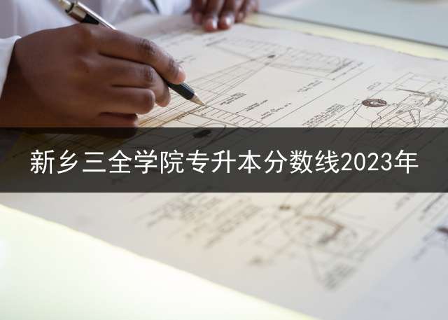 新乡三全学院专升本分数线2023年？ 河南专升本录取结果几点可查？