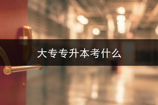 大专专升本考什么？ 专升本考试内容包括什么？