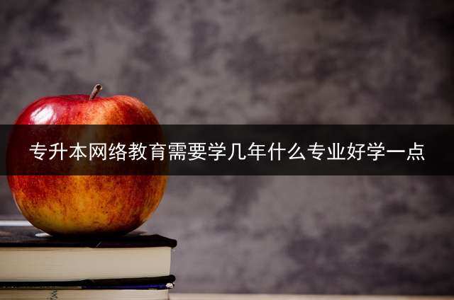 专升本网络教育需要学几年？什么专业好学一点？
