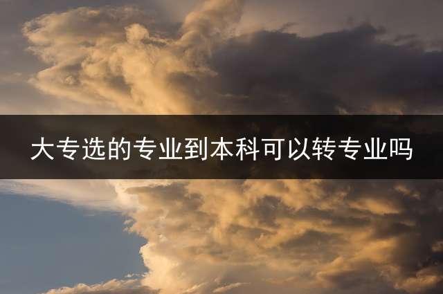 大专选的专业到本科可以转专业吗？ 专升本能不能换专业？