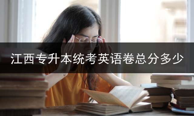 江西专升本统考英语卷总分多少？ 2020专升本考试科目及总分？