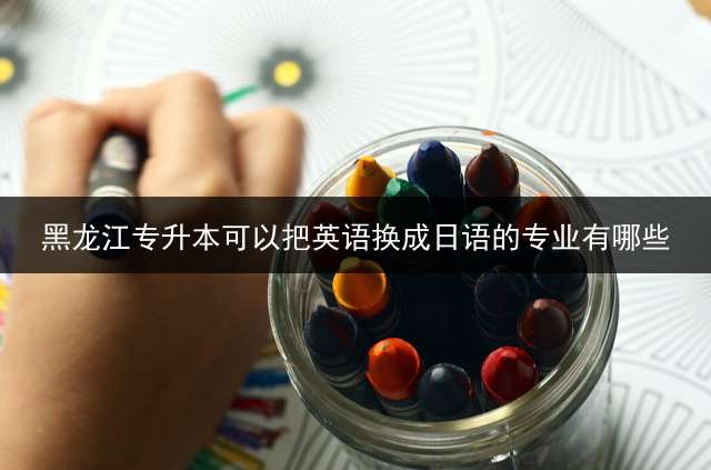 黑龙江专升本可以把英语换成日语的专业有哪些？ 黑龙江2021年贫困生专升本有关政策？