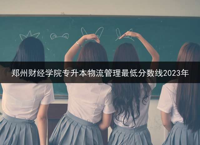 郑州财经学院专升本物流管理最低分数线2023年？