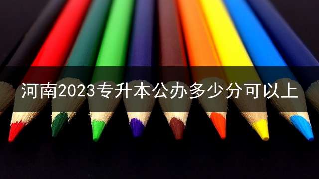河南2023专升本公办多少分可以上？
