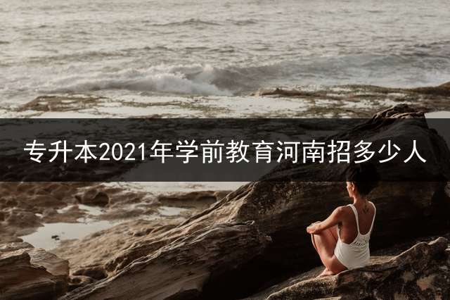 专升本2021年学前教育河南招多少人？
