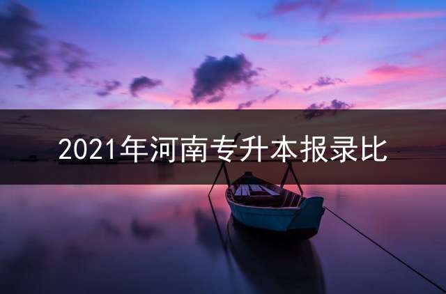 2021年河南专升本报录比？