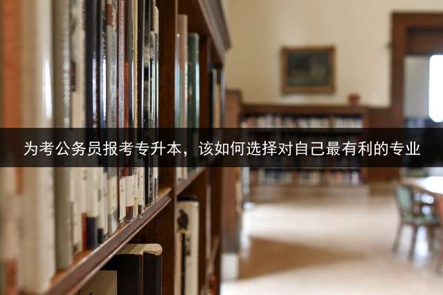 为考公务员报考专升本，该如何选择对自己最有利的专业？