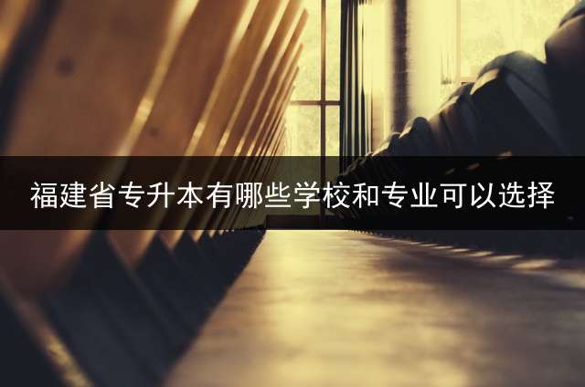 福建省专升本有哪些学校和专业可以选择？ 福建省哪几所大专能专升本的？