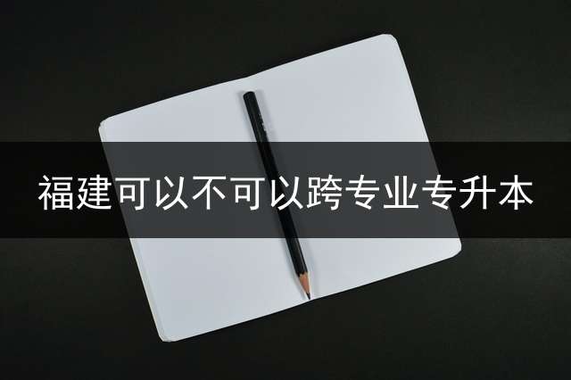 福建可以不可以跨专业专升本？ 专升本能不能报考外省的学校？