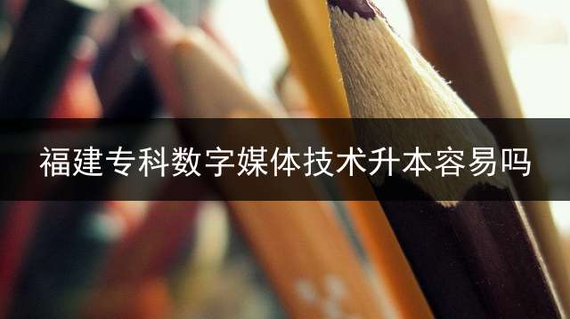 福建专科数字媒体技术升本容易吗？
