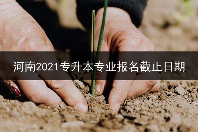 河南2021专升本专业报名截止日期？ 2022专升本考试会提前吗？