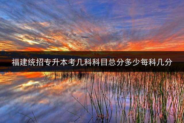 福建统招专升本考几科科目？总分多少？每科几分？