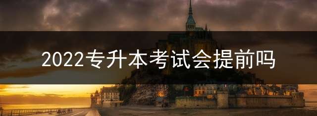 2022专升本考试会提前吗？ 2021年专升本考试日期？