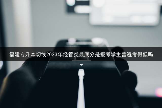 福建专升本切线2023年经管类最底分是报考学生普遍考得低吗？